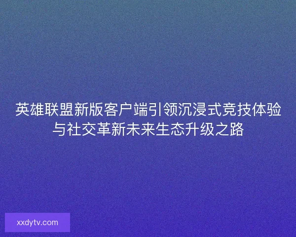 英雄联盟新版客户端引领沉浸式竞技体验与社交革新未来生态升级之路 英雄联盟新版客户端引领沉浸式竞技体验与社交革新未来生态升级之路