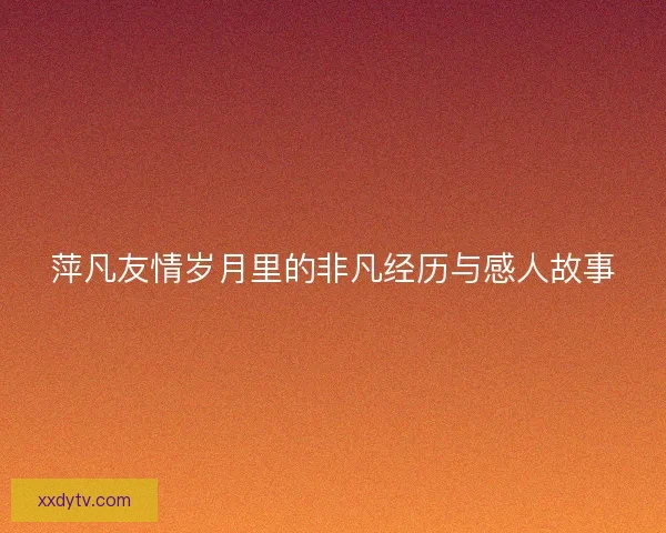 萍凡友情岁月里的非凡经历与感人故事 萍凡友情岁月里的非凡经历与感人故事