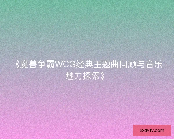 《魔兽争霸WCG经典主题曲回顾与音乐魅力探索》 《魔兽争霸WCG经典主题曲回顾与音乐魅力探索》