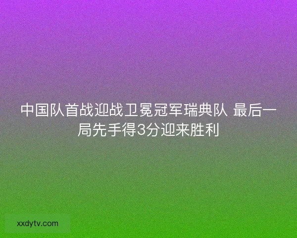 中国队首战迎战卫冕冠军瑞典队 最后一局先手得3分迎来胜利