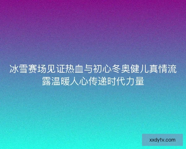 冰雪赛场见证热血与初心冬奥健儿真情流露温暖人心传递时代力量