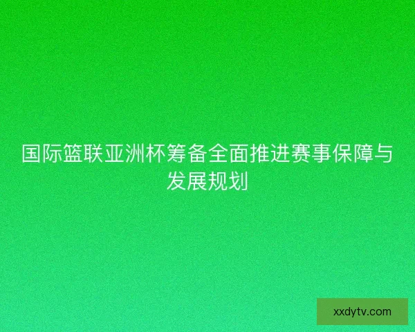 国际篮联亚洲杯筹备全面推进赛事保障与发展规划
