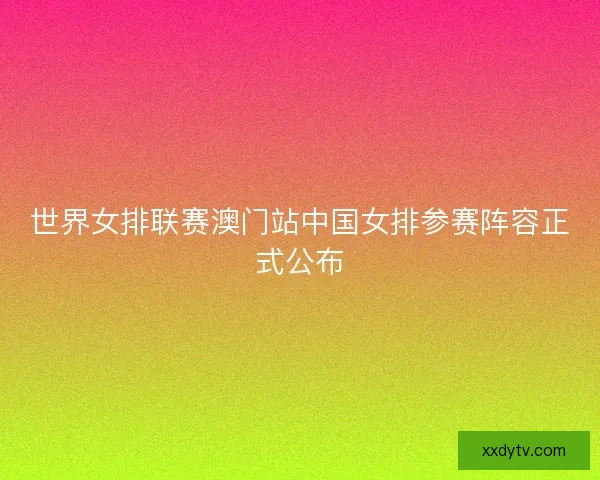 世界女排联赛澳门站中国女排参赛阵容正式公布 世界女排联赛澳门站中国女排参赛阵容正式公布